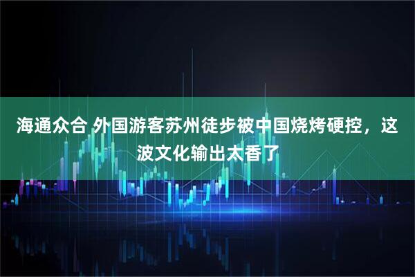 海通众合 外国游客苏州徒步被中国烧烤硬控，这波文化输出太香了