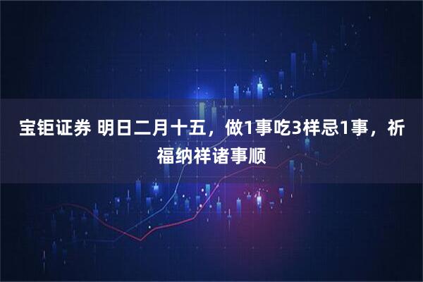 宝钜证券 明日二月十五，做1事吃3样忌1事，祈福纳祥诸事顺