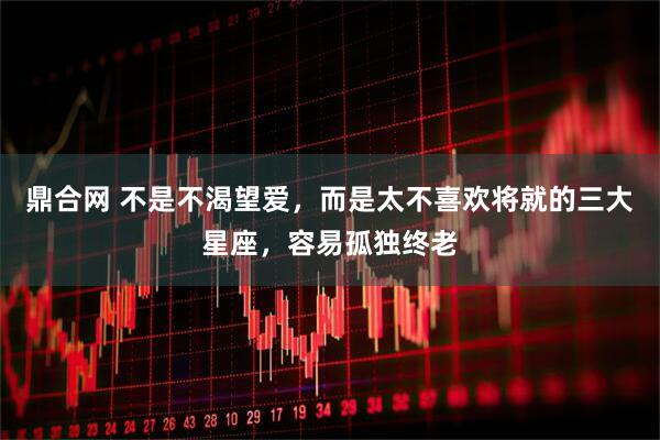 鼎合网 不是不渴望爱，而是太不喜欢将就的三大星座，容易孤独终老