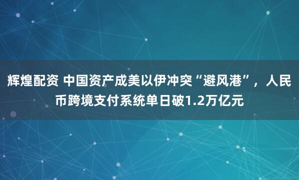 辉煌配资 中国资产成美以伊冲突“避风港”，人民币跨境支付系统单日破1.2万亿元