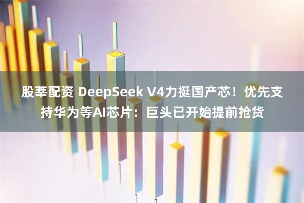 股莘配资 DeepSeek V4力挺国产芯！优先支持华为等AI芯片：巨头已开始提前抢货