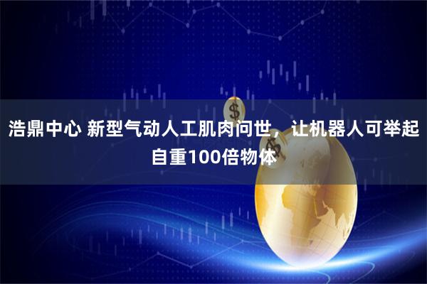 浩鼎中心 新型气动人工肌肉问世,让机器人可举起自重100倍物体