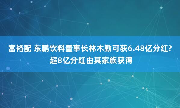富裕配 东鹏饮料董事长林木勤可获6.48亿分红? 超8亿分红由其家族获得