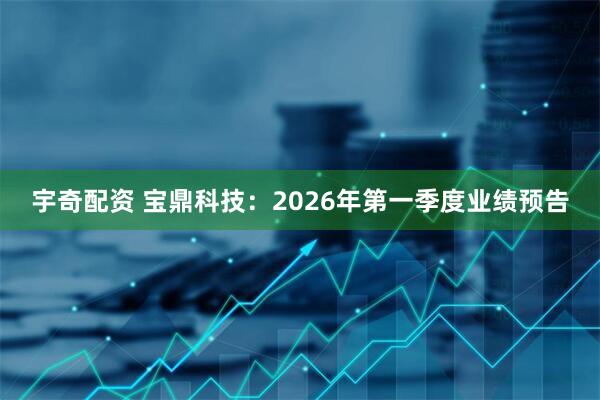 宇奇配资 宝鼎科技：2026年第一季度业绩预告